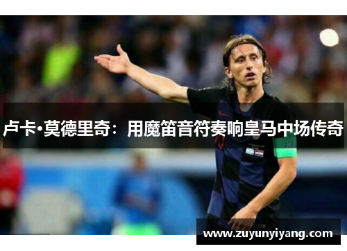 卢卡·莫德里奇：用魔笛音符奏响皇马中场传奇