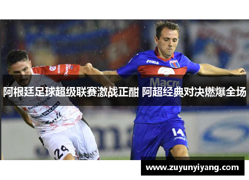 阿根廷足球超级联赛激战正酣 阿超经典对决燃爆全场