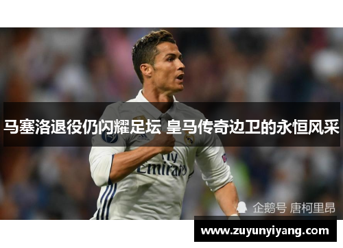 马塞洛退役仍闪耀足坛 皇马传奇边卫的永恒风采