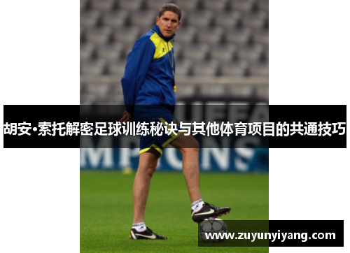 胡安·索托解密足球训练秘诀与其他体育项目的共通技巧
